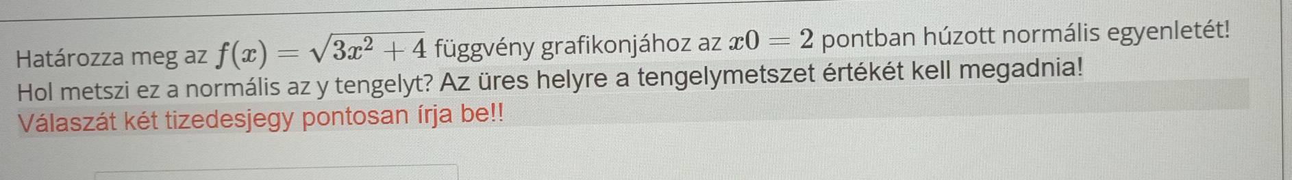 Határozza meg az f(x)=sqrt(3x^2+4) függvény grafikonjához az x0=2 pontban húzott normális egyenletét! 
Hol metszi ez a normális az y tengelyt? Az üres helyre a tengelymetszet értékét kell megadnia! 
Válaszát két tizedesjegy pontosan írja be!!