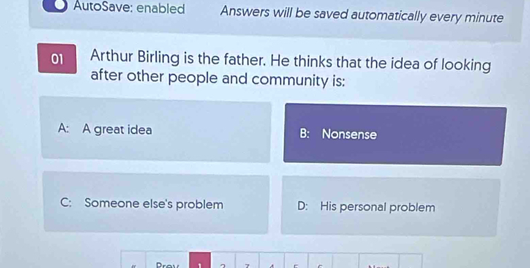 AutoSave: enabled Answers will be saved automatically every minute
01 Arthur Birling is the father. He thinks that the idea of looking
after other people and community is:
A: A great idea B: Nonsense
C: Someone else's problem D: His personal problem
Prov ^ 7