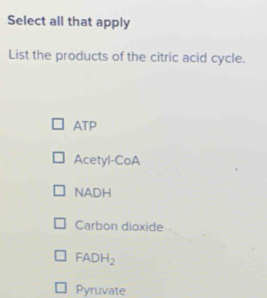 Select all that apply
List the products of the citric acid cycle.
ATP
Acetyl-CoA
NADH
Carbon dioxide
FADH_2
Pyruvate