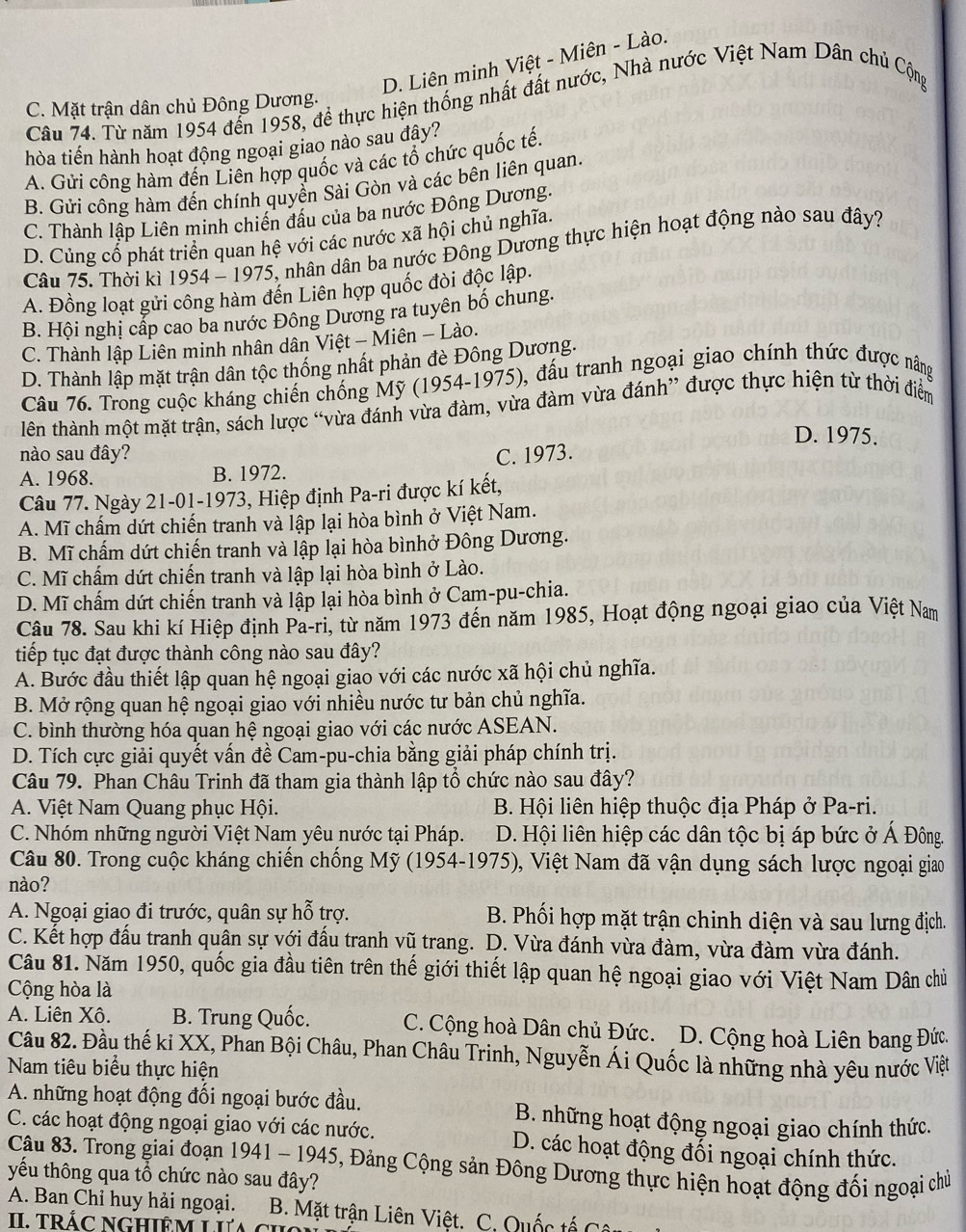 D. Liên minh Việt - Miên - Lào.
Câu 74. Từ năm 1954 đến 1958, đề thực hiện thống nhất đất nước, Nhà nước Việt Nam Dân chủ Cộng
C. Mặt trận dân chủ Đông Dương.
hòa tiến hành hoạt động ngoại giao nào sau đây?
A. Gửi công hàm đến Liên hợp quốc và các tổ chức quốc tế.
B. Gửi công hàm đến chính quyền Sài Gòn và các bên liên quan.
C. Thành lập Liên minh chiến đấu của ba nước Đông Dương.
D. Củng cố phát triển quan hệ với các nước xã hội chủ nghĩa.
Câu 75. Thời kì 1954 - 1975, nhân dân ba nước Đông Dương thực hiện hoạt động nào sau đây?
A. Đồng loạt gửi công hàm đến Liên hợp quốc đòi độc lập.
B. Hội nghị cấp cao ba nước Đông Dương ra tuyên bố chung.
C. Thành lập Liên minh nhân dân Việt - Miên - Lào.
D. Thành lập mặt trận dân tộc thống nhất phản đè Đông Dương.
Câu 76. Trong cuộc kháng chiến chống Mỹ (1954-1975), đấu tranh ngoại giao chính thức được nâng
lên thành một mặt trận, sách lược “vừa đánh vừa đàm, vừa đàm vừa đánh” được thực hiện từ thời điểm
D. 1975.
nào sau đây? C. 1973.
A. 1968. B. 1972.
Câu 77. Ngày 21-01-1973, Hiệp định Pa-ri được kí kết,
A. Mĩ chấm dứt chiến tranh và lập lại hòa bình ở Việt Nam.
B. Mĩ chấm dứt chiến tranh và lập lại hòa bìnhở Đông Dương.
C. Mĩ chấm dứt chiến tranh và lập lại hòa bình ở Lào.
D. Mĩ chấm dứt chiến tranh và lập lại hòa bình ở Cam-pu-chia.
Câu 78. Sau khi kí Hiệp định Pa-ri, từ năm 1973 đến năm 1985, Hoạt động ngoại giao của Việt Nam
tiếp tục đạt được thành công nào sau đây?
A. Bước đầu thiết lập quan hệ ngoại giao với các nước xã hội chủ nghĩa.
B. Mở rộng quan hệ ngoại giao với nhiều nước tư bản chủ nghĩa.
C. bình thường hóa quan hệ ngoại giao với các nước ASEAN.
D. Tích cực giải quyết vấn đề Cam-pu-chia bằng giải pháp chính trị.
Câu 79. Phan Châu Trinh đã tham gia thành lập tổ chức nào sau đây?
A. Việt Nam Quang phục Hội. B. Hội liên hiệp thuộc địa Pháp ở Pa-ri.
C. Nhóm những người Việt Nam yêu nước tại Pháp.  D. Hội liên hiệp các dân tộc bị áp bức ở Á Đông.
Câu 80. Trong cuộc kháng chiến chống Mỹ (1954-1975), Việt Nam đã vận dụng sách lược ngoại giao
nào?
A. Ngoại giao đi trước, quân sự hỗ trợ. B. Phối hợp mặt trận chinh diện và sau lưng địch.
C. Kết hợp đầu tranh quân sự với đấu tranh vũ trang. D. Vừa đánh vừa đàm, vừa đàm vừa đánh.
Câu 81. Năm 1950, quốc gia đầu tiên trên thế giới thiết lập quan hệ ngoại giao với Việt Nam Dân chủ
Cộng hòa là
A. Liên Xô. B. Trung Quốc. C. Cộng hoà Dân chủ Đức. D. Cộng hoà Liên bang Đức.
Câu 82. Đầu thế ki XX, Phan Bội Châu, Phan Châu Trinh, Nguyễn Ái Quốc là những nhà yêu nước Việt
Nam tiêu biểu thực hiện
A. những hoạt động đối ngoại bước đầu. B. những hoạt động ngoại giao chính thức.
C. các hoạt động ngoại giao với các nước. D. các hoạt động đối ngoại chính thức.
Câu 83. Trong giai đoạn 1941 - 1945, Đảng Cộng sản Đông Dương thực hiện hoạt động đối ngoại chủ
yếu thông qua tổ chức nào sau đây?
A. Ban Chỉ huy hải ngoại. a  B. Mặt trận Liên Việt. C. Quốc tế C â
II trÁC NGHIÊM LIa