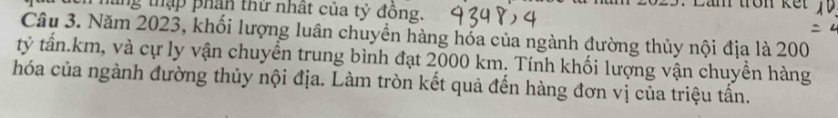 ung thập phần thứ nhất của tỷ đồng. 
Lan trôn ke 
Câu 3. Năm 2023, khối lượng luân chuyền hàng hốa của ngành đường thủy nội địa là 200
tỷ tấn. km, và cự ly vận chuyển trung bình đạt 2000 km. Tính khối lượng vận chuyền hàng 
hóa của ngành đường thủy nội địa. Làm tròn kết quả đến hàng đơn vị của triệu tấn.