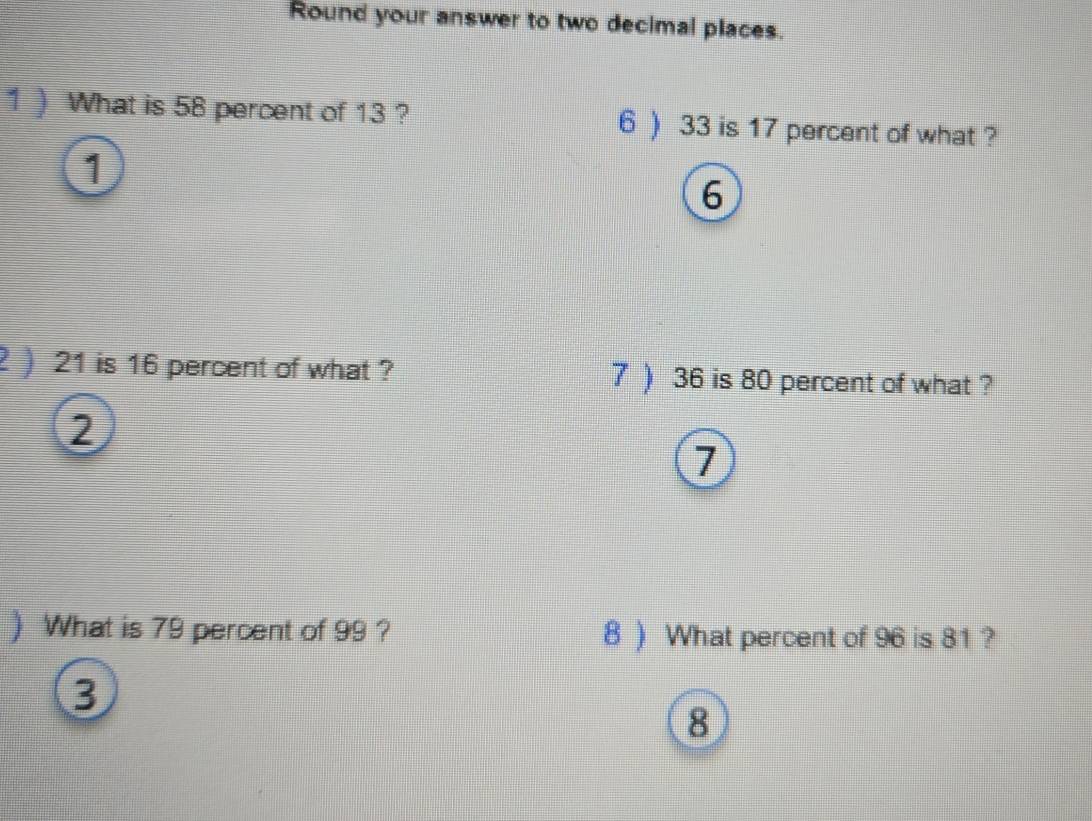 Round your answer to two decimal places. 
1 ) What is 58 percent of 13 ? 6 ) 33 is 17 percent of what ? 
1
6
2 ) 21 is 16 percent of what ? 7 ) 36 is 80 percent of what ? 
2 
7 
) What is 79 percent of 99 ? 8 ) What percent of 96 is 81 ?
3
8