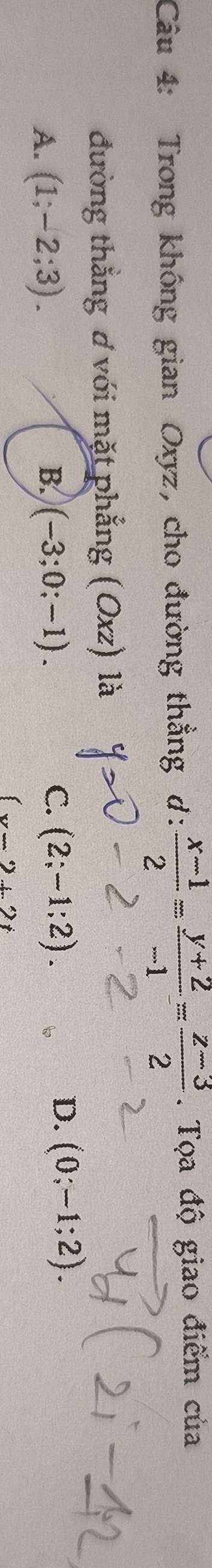 Trong không gian Oxyz, cho đường thẳng d:  (x-1)/2 = (y+2)/-1 = (z-3)/2 . Tọa độ giao điểm của
đường thẳng ơ với mặt phẳng (Oxz) là
C.
A. (1;-2;3). B. (-3;0;-1). (2;-1;2).
D. (0;-1;2).
(x-2+2t