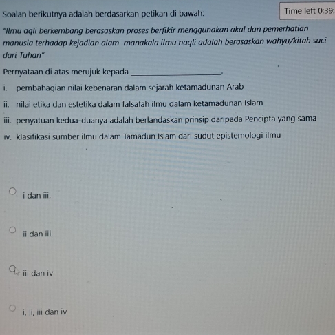 Soalan berikutnya adalah berdasarkan petikan di bawah: Time left 0:39
“Ilmu aqli berkembang berasaskan proses berfikir menggunakan akal dan pemerhatian
manusia terhadap kejadian alam manakala ilmu naqli adalah berasaskan wahyu/kitab suci
dari Tuhan"
Pernyataan di atas merujuk kepada_ .
i. pembahagian nilai kebenaran dalam sejarah ketamadunan Arab
ii. nilai etika dan estetika dalam falsafah ilmu dalam ketamadunan Islam
iii. penyatuan kedua-duanya adalah berlandaskan prinsip daripada Pencipta yang sama
iv. klasifikasi sumber ilmų dalam Tamadun Islam dari sudut epistemoloqi ilmu
i dan iii.
ⅱ dan iii.
iii dan i
i, ii, iii dan iv