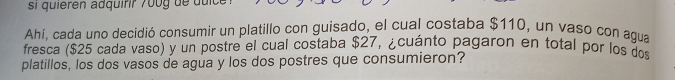 si quieren adquirir 7 00 g de du i 
Ahí, cada uno decidió consumir un platillo con guisado, el cual costaba $110, un vaso con agua 
fresca ($25 cada vaso) y un postre el cual costaba $27, ¿cuánto pagaron en total por los dos 
platillos, los dos vasos de agua y los dos postres que consumieron?