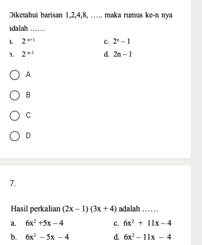 Diketahui barisan 1, 2, 4, 8, ….. maka rumus ke-n nya
adalah ……
1. 2^(n+1) c. 2^n-1
). 2^(n-1) d. 2n-1
A
B
C
D
7.
Hasil perkalian (2x-1)(3x+4) adalah …… .
a. 6x^2+5x-4 c. 6x^2+11x-4
b. 6x^2-5x-4 d. 6x^2-11x-4