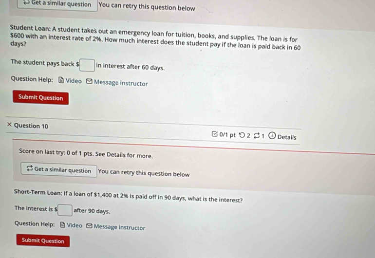 Get a similar question You can retry this question below 
Student Loan: A student takes out an emergency loan for tuition, books, and supplies. The loan is for
$600 with an interest rate of 2%. How much interest does the student pay if the loan is paid back in 60
days? 
The student pays back $ □ in interest after 60 days. 
Question Help: Video Message instructor 
Submit Question 
× Question 10 □ 0/1 pt つ 2 $ 1 o Details 
Score on last try: 0 of 1 pts. See Details for more. 
Get a similar question You can retry this question below 
Short-Term Loan: If a loan of $1,400 at 2% is paid off in 90 days, what is the interest? 
The interest is $□ after 90 days. 
Question Help: - Video - Message instructor 
Submit Question