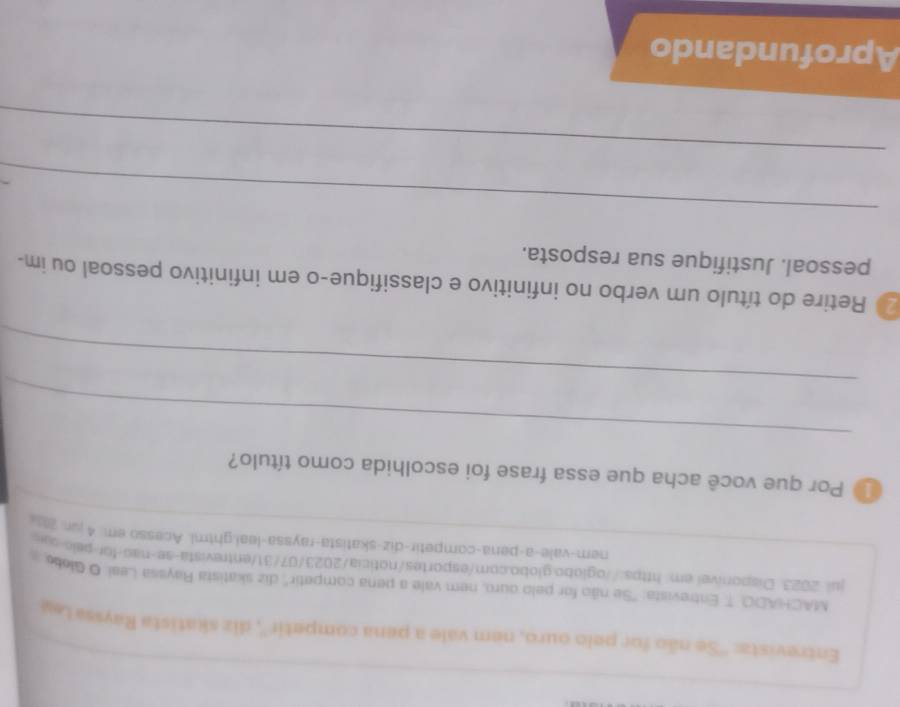 Entrevistz: ''Se não for pelo ouro, nem vale a pena competir'', diz skatista Rayssa Ley 
MACHADO, T Entrevista: 'Se não for pelo ouro, nem vale a pena competir'' diz skatista Rayssa Leai. O Globo 
jul. 2023 Disponível.em https://oglobo.globo.com/esportes/noticia/2023/07/31/entrevista-se-nao-for-pelo-ss 
nem-vale-a-pena-competir-diz-skatista-rayssa-leai.ghtml. Acesso em. 4 jun. 2a-- 
Por que você acha que essa frase foi escolhida como título? 
_ 
_ 
20 Retire do título um verbo no infinitivo e classifique-o em infinitivo pessoal ou im- 
pessoal. Justifique sua resposta. 
_ 
_ 
Aprofundando