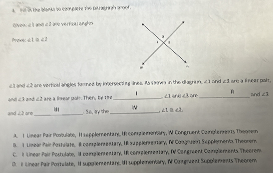 Fill in the blanks to complete the paragraph proof.
Given 1 22 are vertical angles.
Prove: ∠ 1≌ ∠ 2
41 and ∠ 2 are vertical angles formed by intersecting lines. As shown in the diagram, ∠ 1 and ∠ 3 are a linear pair,
∠ 1
and
and ∠ 3 and ∠ 2 are a linear pair. Then, by the _and ∠ 3 are _ ∠ 3
'
and ∠ 2 are_ . So, by the _. ∠ 1≌ ∠ 2.
A I Linear Pair Postulate, II supplementary, III complementary, IV Congruent Complements Theorem
B.I Linear Pair Postulate, II complementary, III supplementary, IV Congruent Supplements Theorem
C. I Linear Pair Postulate, II complementary, III complementary, IV Congruent Complements Theorem
D. I Linear Pair Postulate, II supplementary, III supplementary, IV Congruent Supplements Theorem