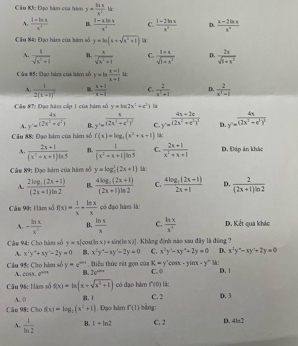 Đạo hàm của hàm y= ln x/x^2  là:
A.  (1-ln x)/x^3   (1-xln x)/x^4  C.  (1-2ln x)/x^3  D.  (x-2ln x)/x^4 
B.
Câu 84: Đạo hàm của hàm số y=ln (x+sqrt(x^2+1)) là:
A.  1/sqrt(x^2+1)   x/sqrt(x^2+1)   (1+x)/sqrt(1+x^2)   2x/sqrt(1+x^2) 
B.
C.
D.
Câu 85: Đạo hàm của hàm số y=ln  (x-1)/x+1  là:
A. frac 12(x+1)^2  (x+1)/x-1   2/x^2+1   2/x^2-1 
B.
C.
D.
Câu 87: Đạo hàm cấp 1 của hàm số y=ln (2x^2+e^2) là
A. y'= 4x/(2x^2+e^2) 
B. y'=frac x(2x^2+e^2)^2
C. y'=frac 4x+2e(2x^2+e^2)^2
D. y'=frac 4x(2x^2+e^2)^2
Câu 88: Đạo hàm của hàm số f(x)=log _5(x^2+x+1) là:
A.  (2x+1)/(x^2+x+1)ln 5  B.  1/(x^2+x+1)ln 5  C.  (2x+1)/x^2+x+1  D. Đáp án khác
Câu 89: Đạo hàm của hàm số y=log _2^(2(2x+1) là:
A. frac 2log _2)(2x+1)(2x+1)ln 2 B. frac 4log _2(2x+1)(2x+1)ln 2 C. frac 4log _2(2x+1)2x+1 D.  2/(2x+1)ln 2 
Câu 90: Hàm số f(x)= 1/x + ln x/x  có đạo hàm là:
C.
B. D. Kết quả khác
A. - ln x/x^2   ln x/x   ln x/x^4 
Câu 94: Cho hàm số y=x[cos (ln x)+sin (ln x)]. Khăng định nào sau đây là đúng ?
A. x^2y''+xy'-2y=0 B. x^2y''-xy'-2y=0 C. x^2y'-xy''+2y=0 D. x^2y''-xy'+2y=0
Câu 95: Cho hàm số y=e^(sin x).  Biểu thức rút gọn của K=y'cos x-yinx-y'' là:
A. cosx. e^(sin x) B. 2e^(sin x) C. 0 D. l
* Câu 96: Hàm số f(x)=ln (x+sqrt(x^2+1)) có đạo hàm f'(0) là:
A. 0 B. l C. 2 D. 3
Câu 98: Cho f(x)=log _2(x^2+1). Đạo hàm f^7(1) bằng:
A.  1/ln 2  C. 2 D. 4ln2
B. 1+ln 2