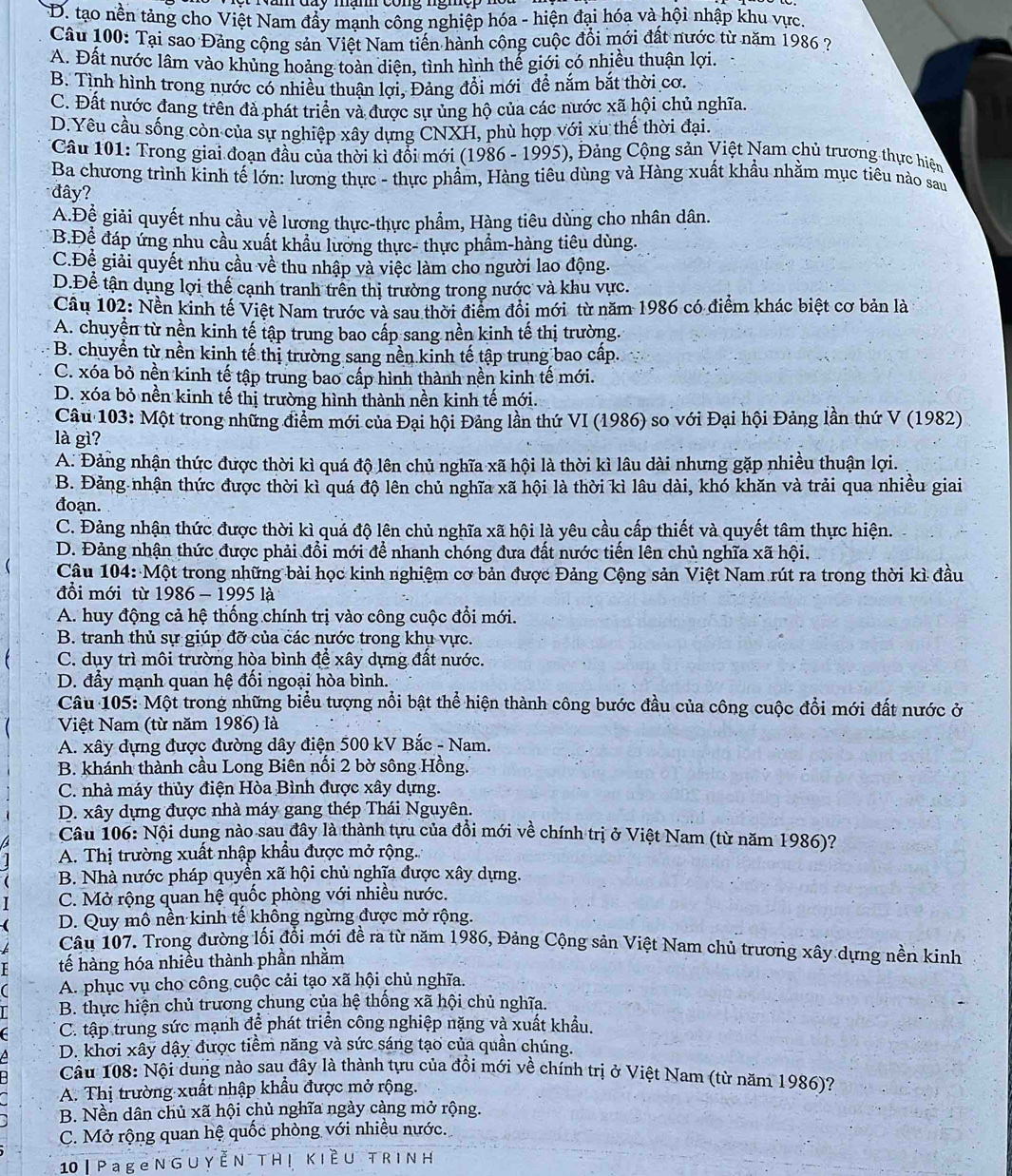 D. tạo nền tảng cho Việt Nam đẩy mạnh công nghiệp hóa - hiện đại hóa và hội nhập khu vực.
Câu 100: Tại sao Đảng cộng sản Việt Nam tiến hành công cuộc đổi mới đất nước từ năm 1986 ?
A. Đất nước lâm vào khủng hoảng toàn diện, tình hình thể giới có nhiều thuận lợi.
B. Tình hình trong nước có nhiều thuận lợi, Đảng đổi mới để nắm bắt thời cơ.
C. Đất nước đang trên đả phát triển và được sự ủng hộ của các nước xã hội chủ nghĩa.
D.Yêu cầu sống còn của sự nghiệp xây dựng CNXH, phù hợp với xu thế thời đại.
* Câu 101: Trong giai đoạn đầu của thời kỉ đổi mới (1986 - 1995), Đảng Cộng sản Việt Nam chủ trương thực hiện
Ba chương trình kinh tế lớn: lương thực - thực phẩm, Hàng tiêu dùng và Hàng xuất khẩu nhằm mục tiêu nào sau
đây?
A.Để giải quyết nhu cầu về lương thực-thực phẩm, Hàng tiêu dùng cho nhân dân.
B.Để đáp ứng nhu cầu xuất khẩu lương thực- thực phẩm-hàng tiêu dùng.
C.Đề giải quyết nhu cầu về thu nhập và việc làm cho người lao động.
D.Để tận dụng lợi thế cạnh tranh trên thị trường trong nước và khu vực.
Câu 102: Nền kinh tế Việt Nam trước và sau thời điểm đổi mới từ năm 1986 có điểm khác biệt cơ bản là
A. chuyền từ nền kinh tế tập trung bao cấp sang nền kinh tế thị trường.
B. chuyển từ nền kinh tế thị trường sang nền kinh tế tập trung bao cấp.
C. xóa bỏ nền kinh tế tập trung bao cấp hình thành nền kinh tế mới.
D. xóa bỏ nền kinh tế thị trường hình thành nền kinh tế mới.
Câu 103: Một trong những điểm mới của Đại hội Đảng lần thứ VI (1986) so với Đại hội Đảng lần thứ V (1982)
là gì?
A. Đảng nhận thức được thời kì quá độ lên chủ nghĩa xã hội là thời kì lâu dài nhưng gặp nhiều thuận lợi.
B. Đảng nhận thức được thời kì quá độ lên chủ nghĩa xã hội là thời kì lâu dài, khó khăn và trải qua nhiều giai
đoạn.
C. Đảng nhận thức được thời kì quá độ lên chủ nghĩa xã hội là yêu cầu cấp thiết và quyết tâm thực hiện.
D. Đảng nhận thức được phải đổi mới để nhanh chóng đưa đất nước tiến lên chủ nghĩa xã hội.
Câu 104: Một trong những bài học kinh nghiệm cơ bản được Đảng Cộng sản Việt Nam rút ra trong thời kì đầu
đổi mới từ 1986 - 1995 là
A. huy động cả hệ thống chính trị vào công cuộc đổi mới.
B. tranh thủ sự giúp đỡ của các nước trong khụ vực.
C. dụy trì môi trường hòa bình để xây dựng đất nước.
D. đầy mạnh quan hệ đối ngoại hòa bình.
Câu 105: Một trong những biểu tượng nổi bật thể hiện thành công bước đầu của công cuộc đổi mới đất nước ở
Việt Nam (từ năm 1986) là
A. xây dựng được đường dây điện 500 kV Bắc - Nam.
B. khánh thành cầu Long Biên nối 2 bờ sông Hồng.
C. nhà máy thủy điện Hòa Bình được xây dựng.
D. xây dựng được nhà máy gang thép Thái Nguyên.
Câu 106: Nội dung nào sau đây là thành tựu của đồi mới về chính trị ở Việt Nam (từ năm 1986)?
A. Thị trường xuất nhập khẩu được mở rộng.
B. Nhà nước pháp quyền xã hội chủ nghĩa được xây dựng.
I C. Mở rộng quan hệ quốc phòng với nhiều nước.
 D. Quy mô nền kinh tế không ngừng được mở rộng.
Câu 107. Trong đường lối đổi mới đề ra từ năm 1986, Đảng Cộng sản Việt Nam chủ trương xây dựng nền kinh
tế hàng hóa nhiều thành phần nhằm
A. phục vụ cho công cuộc cải tạo xã hội chủ nghĩa.
B. thực hiện chủ trương chung của hệ thống xã hội chủ nghĩa.
6  C. tập trung sức mạnh để phát triển công nghiệp nặng và xuất khẩu.
D. khơi xây dậy được tiềm năng và sức sáng tạo của quần chúng.
Câu 108: Nội dung nào sau đây là thành tựu của đồi mới về chính trị ở Việt Nam (từ năm 1986)?
A. Thị trường xuất nhập khẩu được mở rộng.
B. Nền dân chủ xã hội chủ nghĩa ngày càng mở rộng.
C. Mở rộng quan hệ quốc phòng với nhiều nước.
10 | P age N G U YEN TH ! KIÈU TRINH