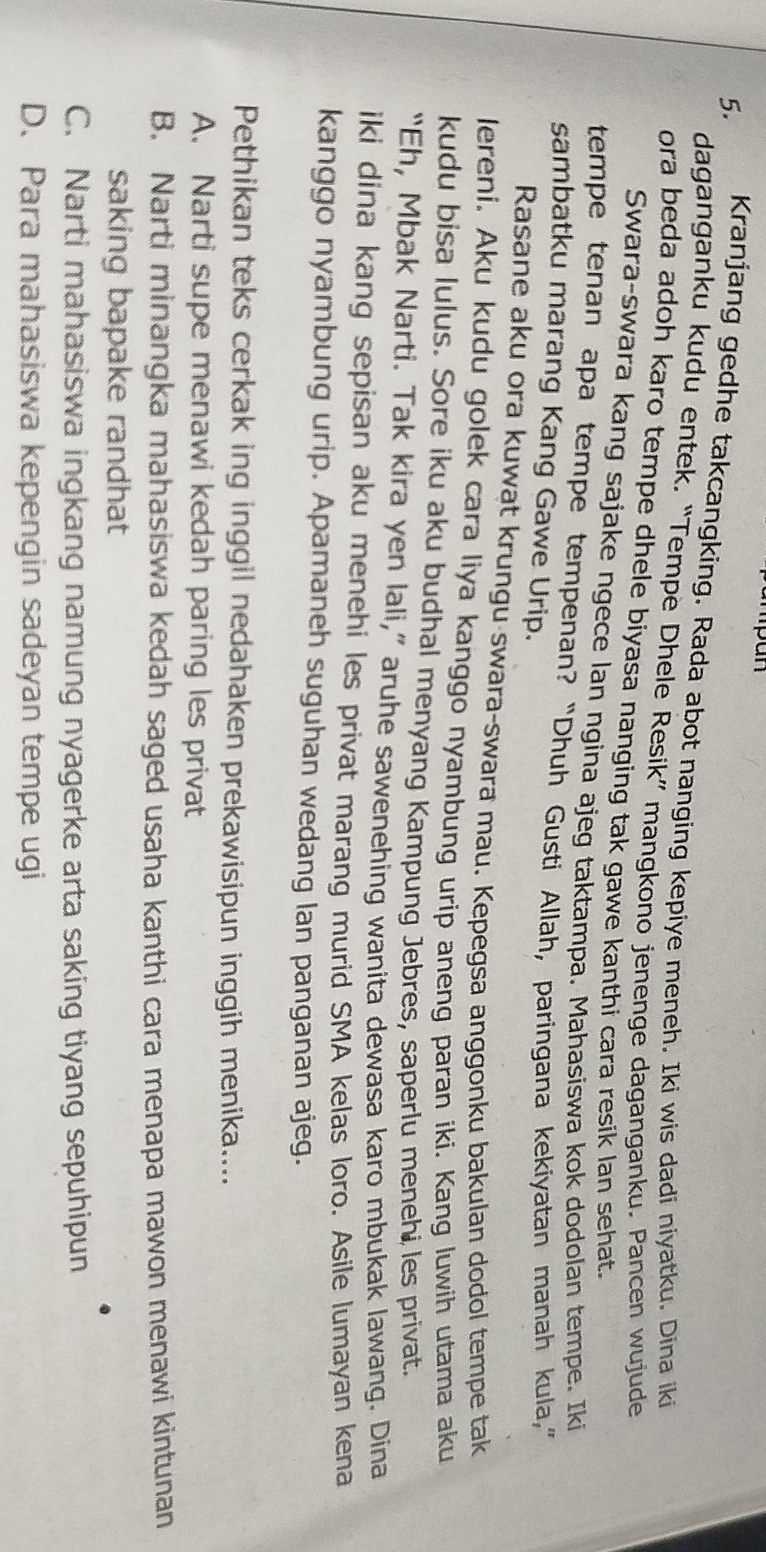 Kranjang gedhe takcangking. Rada abot nanging kepiye meneh. Iki wis dadi niyatku. Dina iki
daganganku kudu entek, “Tempe Dhele Resik” mangkono jenenge daganganku. Pancen wujude
ora beda adoh karo tempe dhele biyasa nanging tak gawe kanthi cara resik lan sehat.
Swara-swara kang sajake ngece lan ngina ajeg taktampa. Mahasiswa kok dodolan tempe. Iki
tempe tenan apa tempe tempenan? “Dhuh Gusti Allah, paringana kekiyatan manah kula,”
sambatku marang Kang Gawe Urip.
Rasane aku ora kuwat krungu-swara-swara mau. Kepegsa anggonku bakulan dodol tempe tak
lereni. Aku kudu golek cara liya kanggo nyambung urip aneng paran iki. Kang luwih utama aku
kudu bisa lulus. Sore iku aku budhal menyang Kampung Jebres, saperlu menehi les privat.
“Eh, Mbak Narti. Tak kira yen lali,” aruhe sawenehing wanita dewasa karo mbukak lawang. Dina
iki dina kang sepisan aku menehi les privat marang murid SMA kelas loro. Asile lumayan kena
kanggo nyambung urip. Apamaneh suguhan wedang lan panganan ajeg.
Pethikan teks cerkak ing inggil nedahaken prekawisipun inggih menika....
A. Narti supe menawi kedah paring les privat
B. Narti minangka mahasiswa kedah saged usaha kanthi cara menapa mawon menawi kintunan
saking bapake randhat
C. Narti mahasiswa ingkang namung nyagerke arta saking tiyang sepuhipun
D. Para mahasiswa kepengin sadeyan tempe ugi