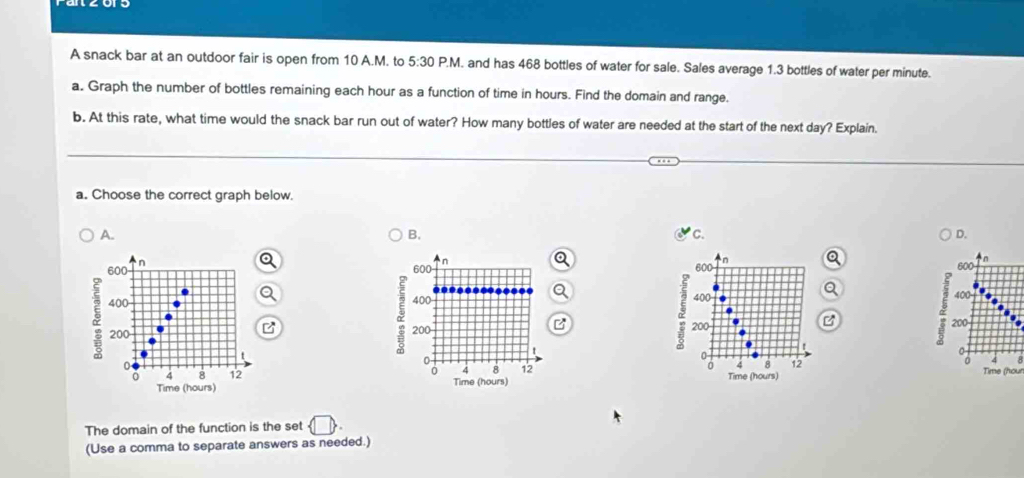 A snack bar at an outdoor fair is open from 10 A.M. to 5:30P.N M. and has 468 bottles of water for sale. Sales average 1.3 bottles of water per minute.
a. Graph the number of bottles remaining each hour as a function of time in hours. Find the domain and range.
b. At this rate, what time would the snack bar run out of water? How many bottles of water are needed at the start of the next day? Explain.
a. Choose the correct graph below.
B.
C.
D.
A. 600
600 n
600 n
600 n
8
400 400
2 400
400
200 200 200
200
0
0
0
0
0 4 8 12
0
0 4 8 12 Time (hours) Time (hour
0 4 8 12 Time (hours)
Time (hours)
The domain of the function is the set  □ 
(Use a comma to separate answers as needed.)