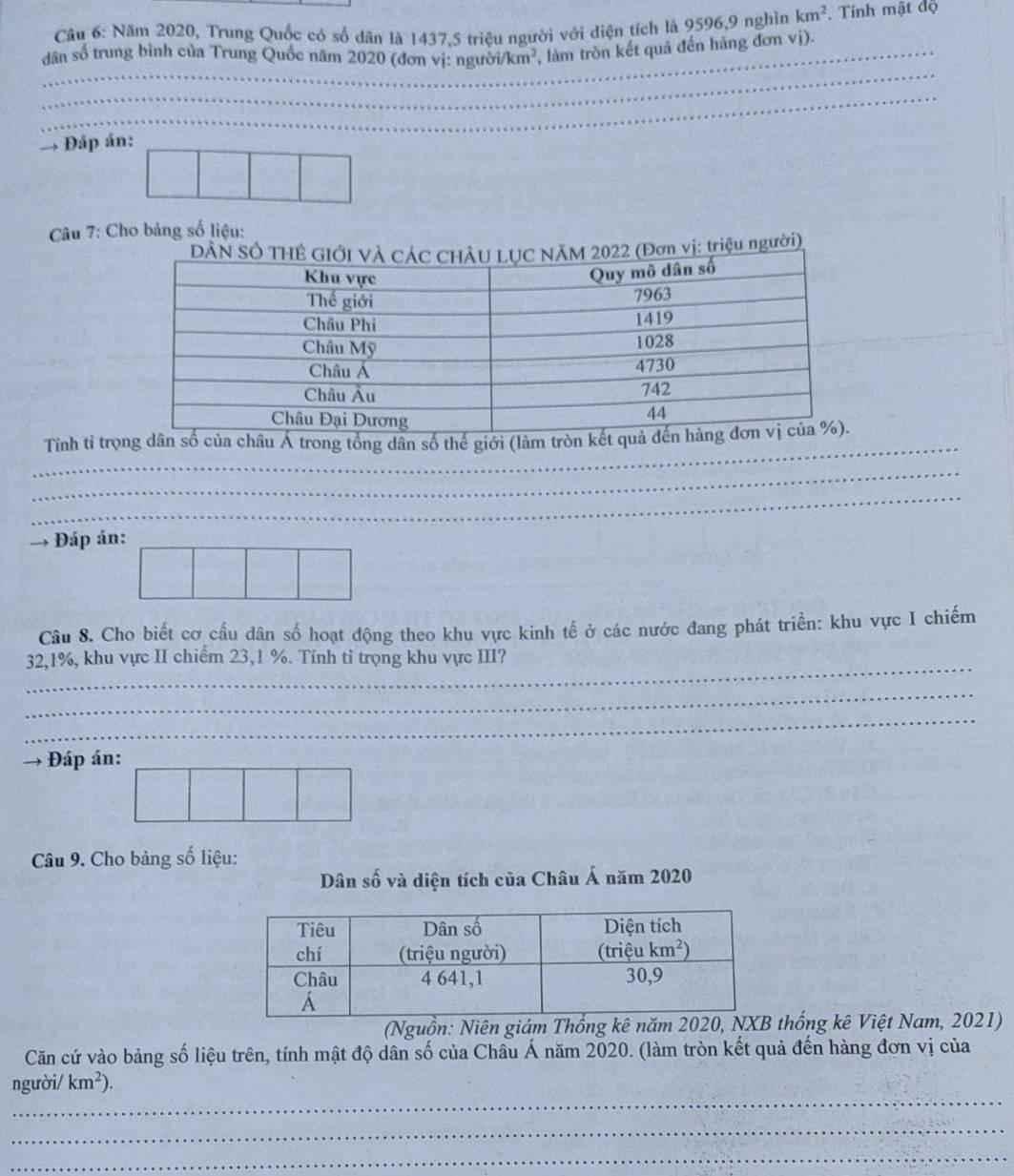 Năm 2020, Trung Quốc có số dân là 1437.5 triều người với diện tích là 9596,9 nghìn km^2. Tính mật độ
dân số trung bình của Trung Quốc năm 2020 (đơn vị: người /km^2 , làm tròn kết quả đến hàng đơn vị).
_
_
_
_
Đáp án:
Câu 7: Cho bảng số liệu:
u người)
Tỉnh tỉ trọng dân số của châu Á trong tổng dân số thế giới (làm tr
_
_
_
_
Đáp án:
Câu 8. Cho biết cơ cầu dân số hoạt động theo khu vực kinh tế ở các nước đang phát triển: khu vực I chiếm
_
32,1%, khu vực II chiếm 23,1 %. Tính tỉ trọng khu vực III?
_
_
Đáp án:
Câu 9. Cho bảng số liệu:
Dân số và diện tích của Châu Á năm 2020
(Nguồn: Niên giám Thống kê năm thống kê Việt Nam, 2021)
Căn cứ vào bảng số liệu trên, tính mật độ dân số của Châu Á năm 2020. (làm tròn kết quả đến hàng đơn vị của
_
người/ km^2).
_
_