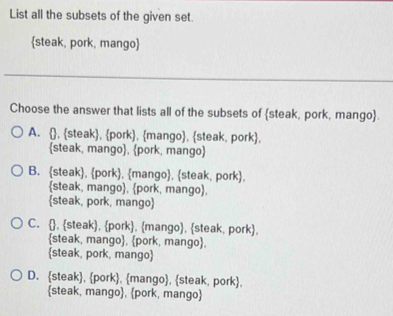 List all the subsets of the given set.
steak, pork, mango
_
Choose the answer that lists all of the subsets of steak, pork, mango.
A. , steak, pork, mango, steak, pork,
steak, mango, pork, mango
B. steak, pork, mango, steak, pork,
steak, mango, pork, mango,
steak, pork, mango
C. , steak, pork, mango, steak, pork,
steak, mango, pork, mango,
steak, pork, mango
D. steak, pork, mango, steak, pork,
steak, mango, pork, mango