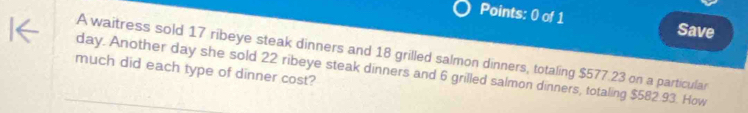 Save 
A waitress sold 17 ribeye steak dinners and 18 grilled salmon dinners, totaling $577.23 on a particular 
much did each type of dinner cost?
day. Another day she sold 22 ribeye steak dinners and 6 grilled salmon dinners, totaling $582.93. How