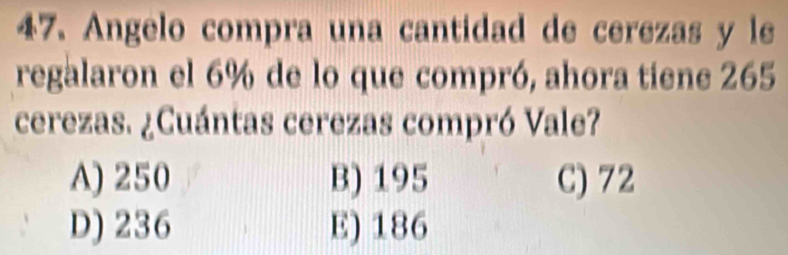 Angelo compra una cantidad de cerezas y le
regalaron el 6% de lo que compró, ahora tiene 265
cerezas. ¿Cuántas cerezas compró Vale?
A) 250 B) 195 C) 72
D) 236 E) 186