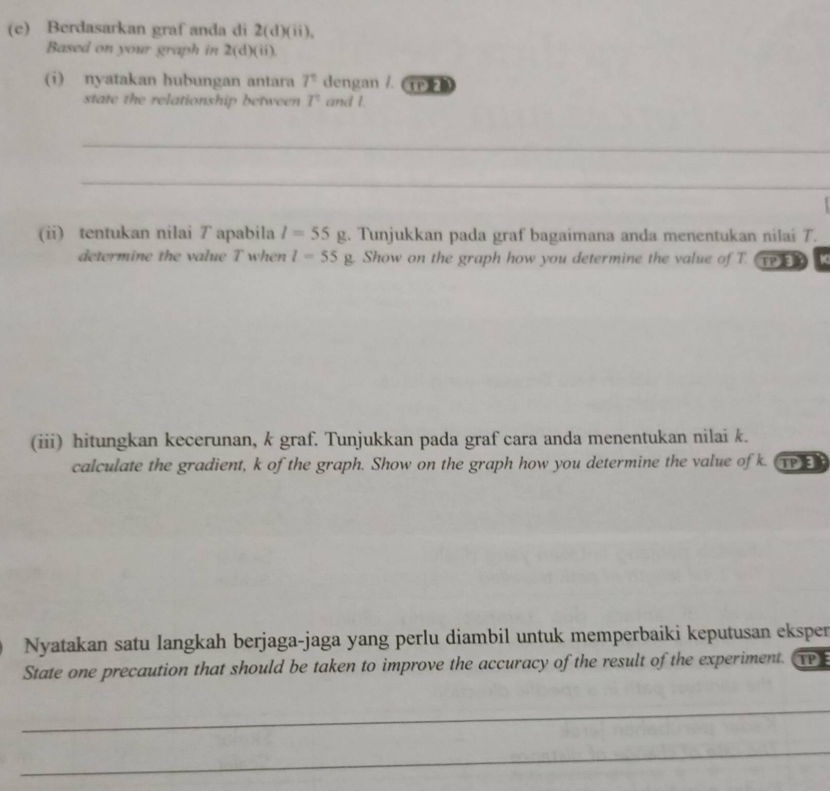 Berdasarkan graf anda di 2(d)(ii), 
Based on your graph in 2(d)(ii). 
(i) nyatakan hubungan antara 7^2 dengan /. TP 
state the relationship between T° and I. 
_ 
_ 
(ii) tentukan nilai T apabila l=55g. Tunjukkan pada graf bagaimana anda menentukan nilai T. 
determine the value T when l=55g. Show on the graph how you determine the value of T. TPER 
(iii) hitungkan kecerunan, k graf. Tunjukkan pada graf cara anda menentukan nilai k. 
calculate the gradient, k of the graph. Show on the graph how you determine the value of k. TP3 
Nyatakan satu langkah berjaga-jaga yang perlu diambil untuk memperbaiki keputusan eksper 
State one precaution that should be taken to improve the accuracy of the result of the experiment. TP 
_ 
_