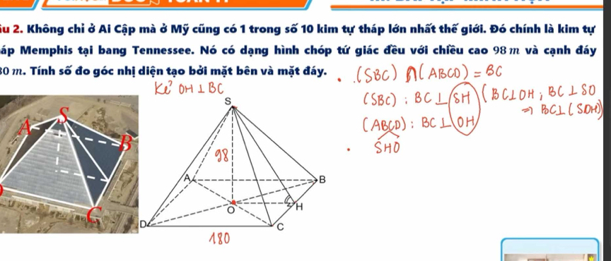 Su 2. Không chỉ ở Ai Cập mà ở Mỹ cũng có 1 trong số 10 kim tự tháp lớn nhất thế giới. Đó chính là kim tự 
Máp Memphis tại bang Tennessee. Nó có dạng hình chóp tứ giác đều với chiều cao 98m và cạnh đáy
80 m. Tính số đo góc nhị diện tạo bởi mặt bên và mặt đáy.