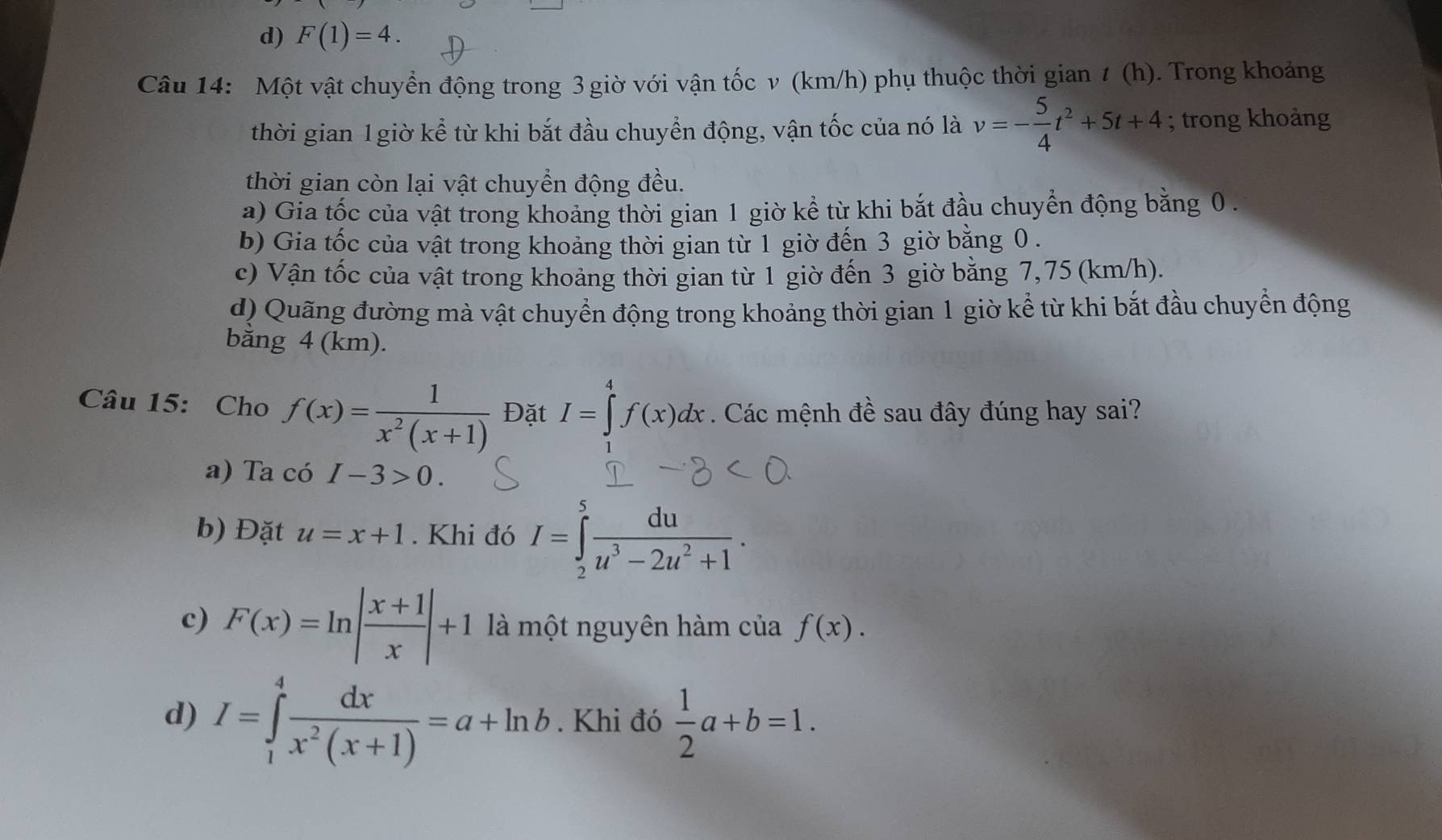 d) F(1)=4. 
Câu 14: Một vật chuyển động trong 3 giờ với vận tốc v (km/h) phụ thuộc thời gian t(h). Trong khoảng
thời gian 1 giờ kể từ khi bắt đầu chuyển động, vận tốc của nó là v=- 5/4 t^2+5t+4; trong khoảng
thời gian còn lại vật chuyển động đều.
a) Gia tốc của vật trong khoảng thời gian 1 giờ kể từ khi bắt đầu chuyển động bằng 0.
b) Gia tốc của vật trong khoảng thời gian từ 1 giờ đến 3 giờ bằng 0.
c) Vận tốc của vật trong khoảng thời gian từ 1 giờ đến 3 giờ bằng 7,75 (km/h).
d) Quãng đường mà vật chuyển động trong khoảng thời gian 1 giờ kể từ khi bắt đầu chuyển động
bằng 4 (km).
Câu 15: Cho f(x)= 1/x^2(x+1)  Đặt I=∈tlimits _1^(4f(x)dx. Các mệnh đề sau đây đúng hay sai?
a) Ta có I-3>0.
b) Đặt u=x+1. Khi đó I=∈tlimits _2^5frac du)u^3-2u^2+1.
c) F(x)=ln | (x+1)/x |+1 là một nguyên hàm của f(x).
d) I=∈tlimits _1^(4frac dx)x^2(x+1)=a+ln b. Khi đó  1/2 a+b=1.