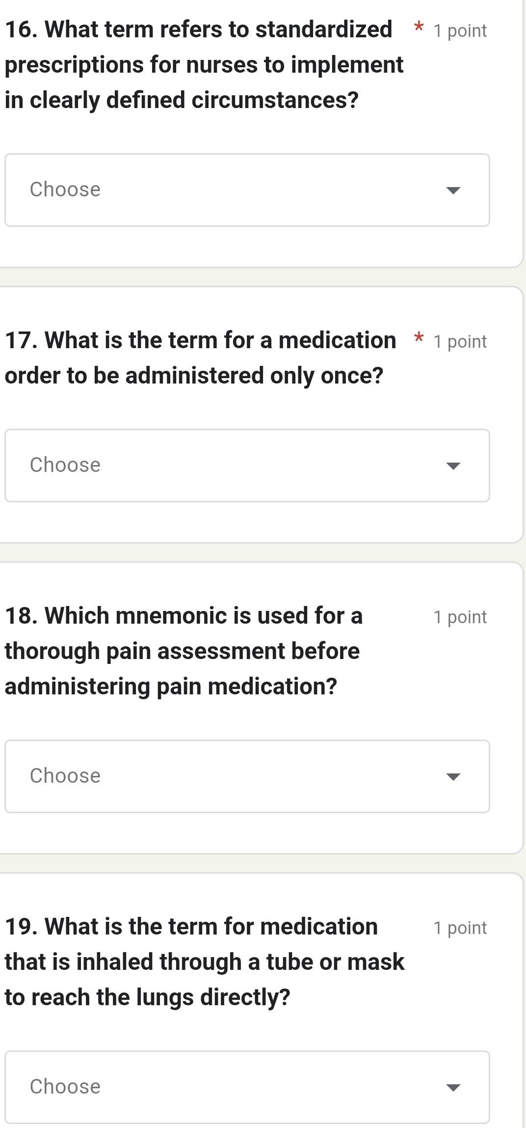 What term refers to standardized * 1 point 
prescriptions for nurses to implement 
in clearly defined circumstances? 
Choose 
17. What is the term for a medication * 1 point 
order to be administered only once? 
Choose 
18. Which mnemonic is used for a 1 point 
thorough pain assessment before 
administering pain medication? 
Choose 
19. What is the term for medication 1 point 
that is inhaled through a tube or mask 
to reach the lungs directly? 
Choose