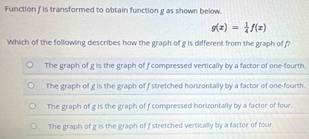 Function f is transformed to obtain function g as shown below.
g(x)= 1/4 f(x)
Which of the following describes how the graph of g is different from the graph of f?
The graph of g is the graph of f compressed vertically by a factor of one-fourth.
The graph of g is the graph of f stretched horizontally by a factor of one-fourth.
The graph of g is the graph of f compressed horizontally by a factor of four.
The graph of g is the graph of f stretched vertically by a factor of four.