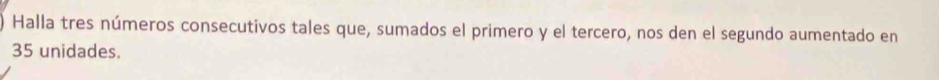 Halla tres números consecutivos tales que, sumados el primero y el tercero, nos den el segundo aumentado en
35 unidades.