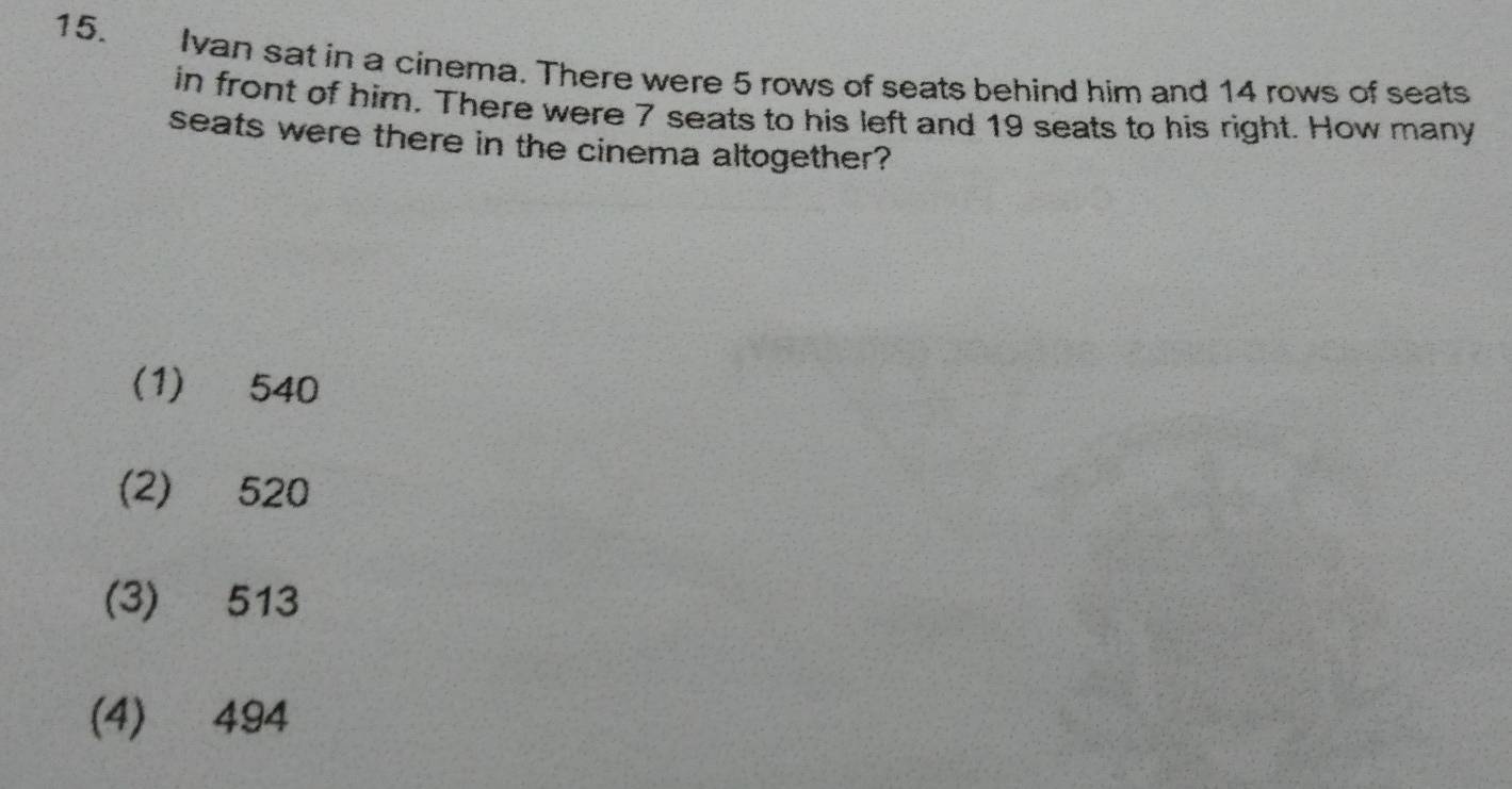 Ivan sat in a cinema. There were 5 rows of seats behind him and 14 rows of seats
in front of him. There were 7 seats to his left and 19 seats to his right. How many
seats were there in the cinema altogether?
(1) 540
(2) 520
(3) 513
(4) 494