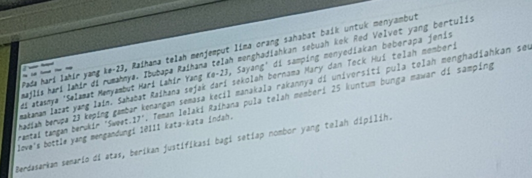 Pada hari lahir yang ke- 23, Raihana telah menjemput lima orang sahabat baik untuk menyambut 
majlis hari lahir di rumahnya. Ibubaça Raihana telah menghadiahkan sebuah kek Red Velvet yang bertulis 
ap 
Hi atasnya 'Selamat Manyambut Hari Lahír Yang Ke- 23, Sayang' di samping menyediakan beberapa jenis 

makanan lazat yang lain. Sahabat Raihana sejak darí sekolah bernama Mary dan Teck Hui telah memberi 
badiah beruça 23 keping gambar kenangan semasa kecil manakala rakannya di universiti pula telah menghadiahkan seu 
rantal tangan berükir 'Sweet..17'. Teman lelaki Raihana pula telah memberi 25 kuntum bunga mawar di samping 
love's bottle yang mengandungi 10111 kata-kata indah. 
Berdasarkan semario di atas, berikan justifikasi bagi setiap nombor yang telah dipilih.