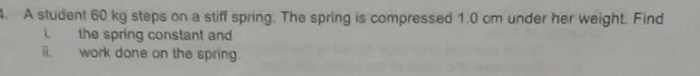 A student 60 kg steps on a stiff spring. The spring is compressed 1.0 cm under her weight. Find 
the spring constant and 
i. work done on the spring.