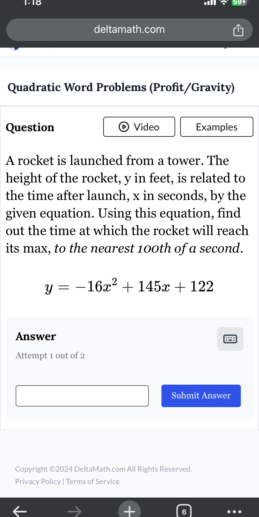 1:18 594 
deltamath.com 
Quadratic Word Problems (Profit/Gravity) 
Question Video Examples 
A rocket is launched from a tower. The 
height of the rocket, y in feet, is related to 
the time after launch, x in seconds, by the 
given equation. Using this equation, find 
out the time at which the rocket will reach 
its max, to the nearest 100th of a second.
y=-16x^2+145x+122
Answer :=: 
Attempt 1 out of 2 
Submit Answer 
Copyright ©2024 DeltaMath.com All Rights Reserved. 
Privacy Policy | Terms of Service 
6