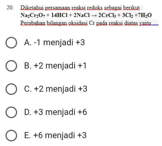 Diketahui persamaan reaksi redoks sebagai berikut :
Na_2Cr_2O_7+14HCl+2NaClto 2CrCl_3+3Cl_2+7H_2O
Perubahan bilangan oksidasi Cr pada reaksi diatas yaitu ....
A. -1 menjadi +3
B. +2 menjadi +1
C. +2 menjadi +3
D. +3 menjadi +6
E. +6 menjadi +3