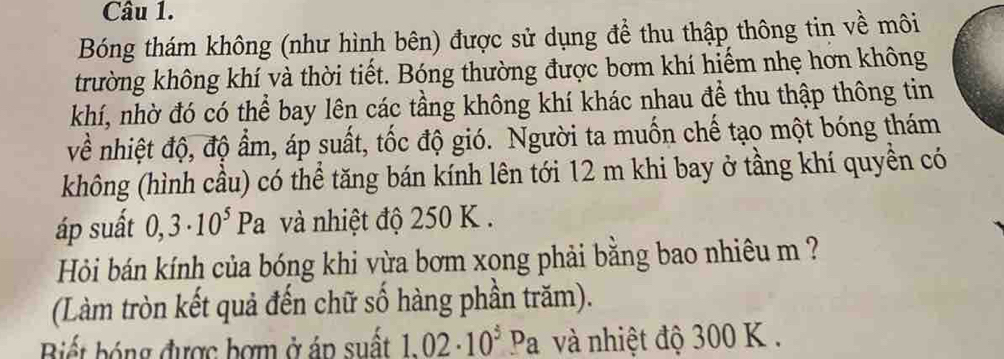 Bóng thám không (như hình bên) được sử dụng đề thu thập thông tin về môi 
trường không khí và thời tiết. Bóng thường được bơm khí hiểm nhẹ hơn không 
khí, nhờ đó có thể bay lên các tầng không khí khác nhau để thu thập thông tin 
về nhiệt độ, độ ẩm, áp suất, tốc độ gió. Người ta muốn chế tạo một bóng thám 
không (hình cầu) có thể tăng bán kính lên tới 12 m khi bay ở tầng khí quyền có 
áp suất 0,3· 10^5Pa và nhiệt độ 250 K. 
Hỏi bán kính của bóng khi vừa bơm xong phải bằng bao nhiêu m ? 
(Làm tròn kết quả đến chữ số hàng phần trăm). 
Biết bóng được bợm ở áp suất 1.02· 10^3Pa và nhiệt độ 300 K.