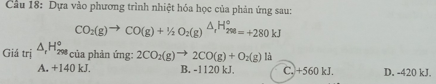 Dựa vào phương trình nhiệt hóa học của phản ứng sau:
CO_2(g)to CO(g)+1/2O_2(g)△ _rH_(298)°=+280kJ
Giá trị △ _rH_(298)° của phản ứng: 2CO_2(g)to 2CO(g)+O_2(g) là
A. +140 kJ. B. -1120 kJ. C. +560 kJ. D. -420 kJ.