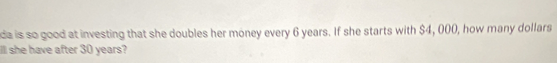 da is so good at investing that she doubles her money every 6 years. If she starts with $4, 000, how many dollars
lll she have after 30 years?