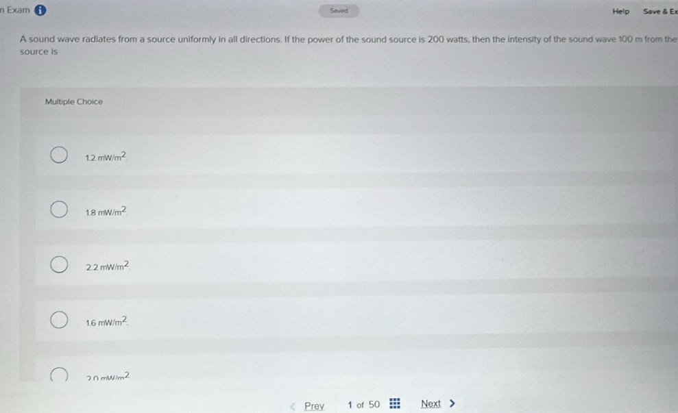 Exam Saved Help Save & Ex
A sound wave radiates from a source uniformly in all directions. If the power of the sound source is 200 watts, then the intensity of the sound wave 100 m from the
source is
Multiple Choice
1.2mW/m^2
1.8mW/m^2.
2.2mW/m^2
1.6mW/m^2.
2nmW/m^2
Prev 1 of 50 Next