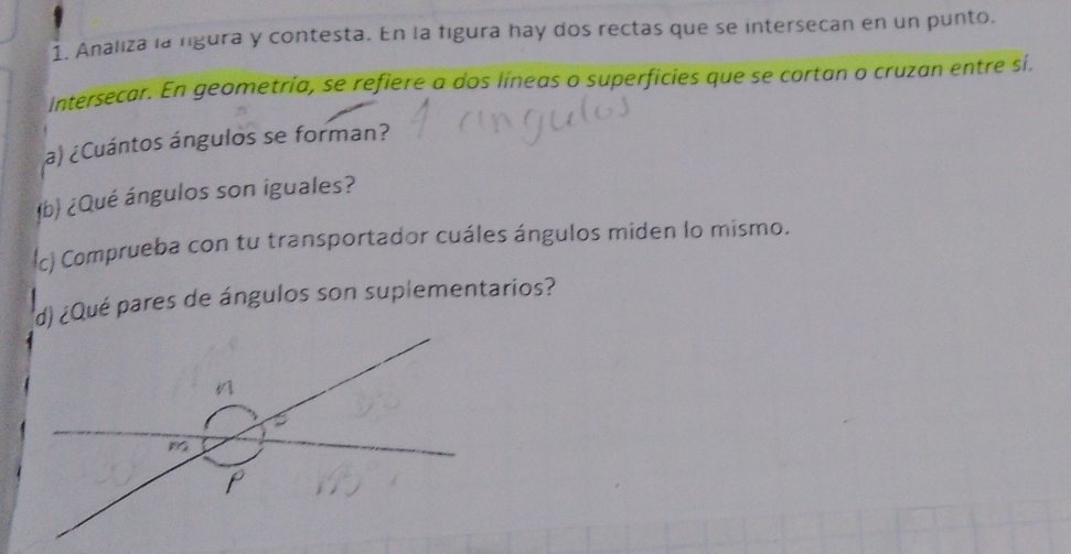 Analiza la rgura y contesta. En la figura hay dos rectas que se intersecan en un punto. 
intersecar. En geometría, se refiere a dos líneas o superficies que se cortan o cruzan entre sí. 
a) ¿Cuántos ángulos se forman? 
b) ¿Qué ángulos son iguales? 
c) Comprueba con tu transportador cuáles ángulos miden lo mismo. 
d) ¿Qué pares de ángulos son suplementarios?