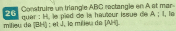 Construire un triangle ABC rectangle en A et mar- 
quer : H, le pied de la hauteur issue de A; I, le 
milieu de [ BH ] ; et J, le milieu de [ AH ].