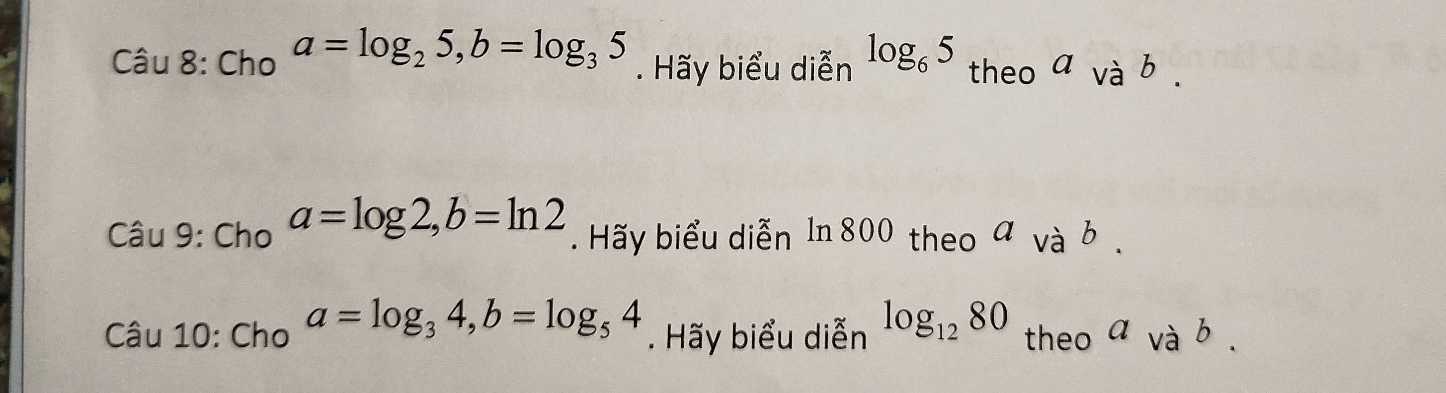 Cho a=log _25, b=log _35. Hãy biểu diễn log _65 theo a và b . 
Câu 9: Cho a=log 2, b=ln 2. Hãy biểu diễn 1n 800 theo νà b . 
Câu 10: Cho a=log _34, b=log _54. Hãy biểu diễn log _1280 theo a và b.