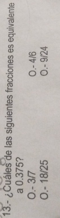 13.- ¿Cuáles de las siguientes fracciones es equivalente
a 0.375?
O. - 3/7 O. - 4/6
O. - 18/25 O. - 9/24