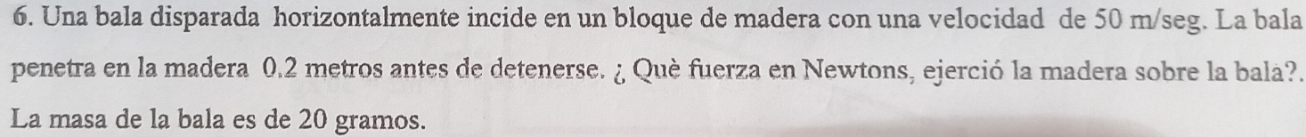 Una bala disparada horizontalmente incide en un bloque de madera con una velocidad de 50 m/seg. La bala 
penetra en la madera 0.2 metros antes de detenerse. ¿ Què fuerza en Newtons, ejerció la madera sobre la bala?. 
La masa de la bala es de 20 gramos.