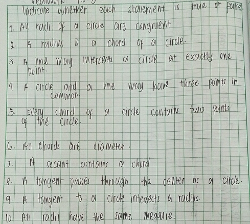 aCUIUUUIF 
Inclicate whether each starement is true or fase 
1. All radi of a circle are congruent 
2. A radius is a chord of a cincle 
3. A line may intersect a circle at exactly one 
point. 
4. A crncle and a line way have three points in 
common 
5. Every chord of a circle contains two points 
of the circle 
6. wll chords are diameter. 
7. A secant contains a chord 
8. A tangent passes through the center of a circle. 
9. A tangent to a circle intersects a radius. 
10 All radii have the same measure