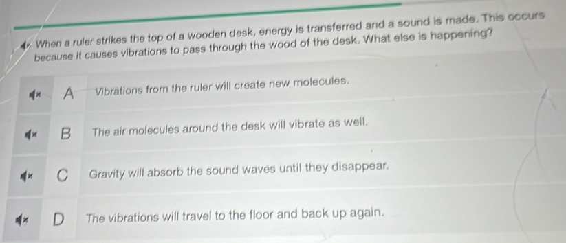 When a ruler strikes the top of a wooden desk, energy is transferred and a sound is made. This occurs
because it causes vibrations to pass through the wood of the desk. What else is happening?
A Vibrations from the ruler will create new molecules.
B The air molecules around the desk will vibrate as well.
Gravity will absorb the sound waves until they disappear.
The vibrations will travel to the floor and back up again.