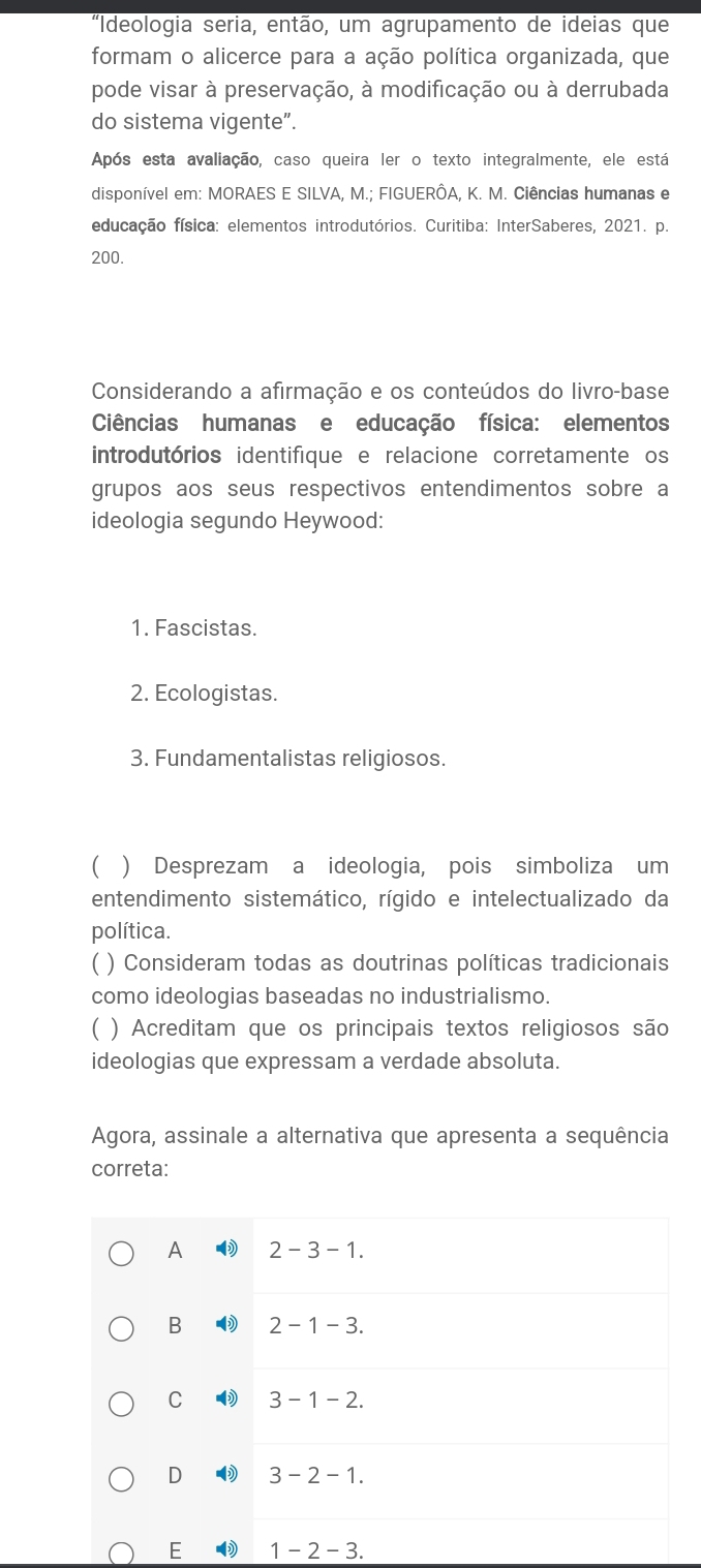 "Ideologia seria, então, um agrupamento de ideias que
formam o alicerce para a ação política organizada, que
pode visar à preservação, à modificação ou à derrubada
do sistema vigente”.
Após esta avaliação, caso queira ler o texto integralmente, ele está
disponível em: MORAES E SILVA, M.; FIGUERÔA, K. M. Ciências humanas e
educação física: elementos introdutórios. Curitiba: InterSaberes, 2021. p.
200.
Considerando a afirmação e os conteúdos do livro-base
Ciências humanas e educação física: elementos
introdutórios identifique e relacione corretamente os
grupos aos seus respectivos entendimentos sobre a
ideologia segundo Heywood:
1. Fascistas.
2. Ecologistas.
3. Fundamentalistas religiosos.
( ) Desprezam a ideologia, pois simboliza um
entendimento sistemático, rígido e intelectualizado da
política.
( ) Consideram todas as doutrinas políticas tradicionais
como ideologias baseadas no industrialismo.
) Acreditam que os principais textos religiosos são
ideologias que expressam a verdade absoluta.
Agora, assinale a alternativa que apresenta a sequência
correta:
A 2-3-1.
B 2-1-3.
C 3-1-2.
D 3-2-1. 
E 1-2-3.