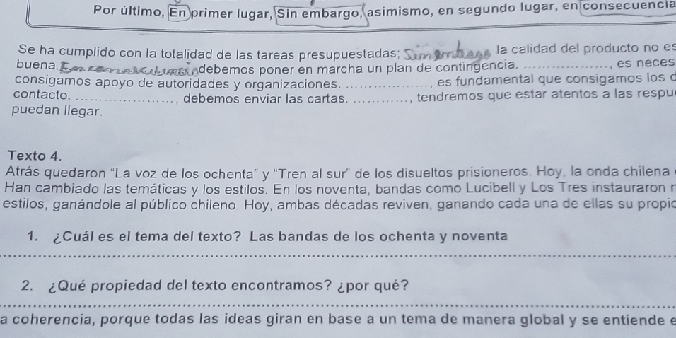 Por último, En primer lugar, Sin embargo, asimismo, en segundo lugar, en consecuencia 
Se ha cumplido con la totalidad de las tareas presupuestadas; la calidad del producto no es 
buena. __, es neces 
_debemos poner en marcha un plan de contingencia. 
consigamos apoyo de autoridades y organizaciones. _es fundamental que consigamos los c 
contacto. _, debemos enviar las cartas. _, tendremos que estar atentos a las respu 
puedan llegar. 
Texto 4. 
Atrás quedaron “La voz de los ochenta” y “Tren al sur” de los disueltos prisioneros. Hoy, la onda chilena 
Han cambiado las temáticas y los estilos. En los noventa, bandas como Lucibell y Los Tres instauraron r 
estilos, ganándole al público chileno. Hoy, ambas décadas reviven, ganando cada una de ellas su propio 
1. ¿Cuál es el tema del texto? Las bandas de los ochenta y noventa 
_ 
2. ¿Qué propiedad del texto encontramos? ¿por qué? 
_ 
a coherencia, porque todas las ideas giran en base a un tema de manera global y se entiende e