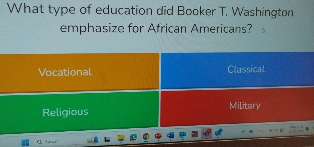 What type of education did Booker T. Washington
emphasize for African Americans?
Vocational Classical
Military
Religious
08:42 a m
11/12/2024
Buscar