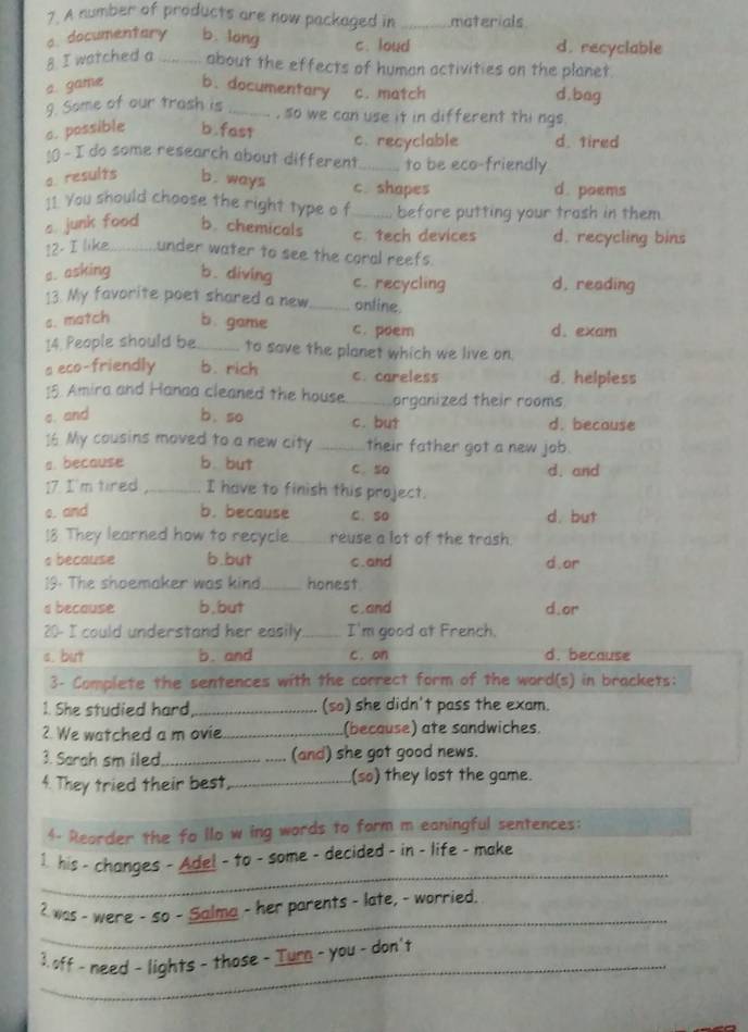 A number of products are now packaged in _materials
a. documentary b. long c. loud d. recyclable
8 I watched a _about the effects of human activities on the planet.
a. game b. documentary c. match d.bag
9. Some of our trash is _, so we can use it in different thi ngs
c. possible b.fas1 c. recyclable d. tired
:0 - I do some research about different_ to be eco-friendly
a. results b. ways c. shapes d. poems
:1. You should choose the right type o f _before putting your trash in them
s. junk food b. chemicals c. tech devices d. recycling bins
12. I like under water to see the coral reefs.
s. asking b. diving c. recycling d. reading
13. My favorite poet shared a new _ontine.
s. match b. game c. poem d. exam
14. People should be _to save the planet which we live on.
a eco-friendly b. rich c. careless d. helpless
18 Amira and Hanaa cleaned the house._ organized their rooms
c. and b. so c. but d. because
16 My cousins moved to a new city _their father got a new job.
a. because b. but C. so d. and
17. I'm tired_ I have to finish this project.
s. and b. because C.so d. but
!8 They learned how to recycle._ reuse a lot of the trash
a because b.but c.and d. or
19. The shoemaker was kind_ honest
s because b,but c.and d.or
20- I could understand her easily._ I'm good at French.
s. but b. and c. on d. because
3- Complete the sentences with the correct form of the word(s) in brackets:
1. She studied hard _(so) she didn't pass the exam.
2. We watched a m ovie._ (because) ate sandwiches.
3. Sarah sm iled_ (and) she got good news.
4. They tried their best,_ (so) they lost the game.
4- Reorder the fo llo w ing words to form m eaningful sentences:
_
1. his - changes - Ade! - to - some - decided - in - life - make
_
2 was - were - so - Salma - her parents - late, - worried.
_
3. off - need - lights - those - Turn - you - don't