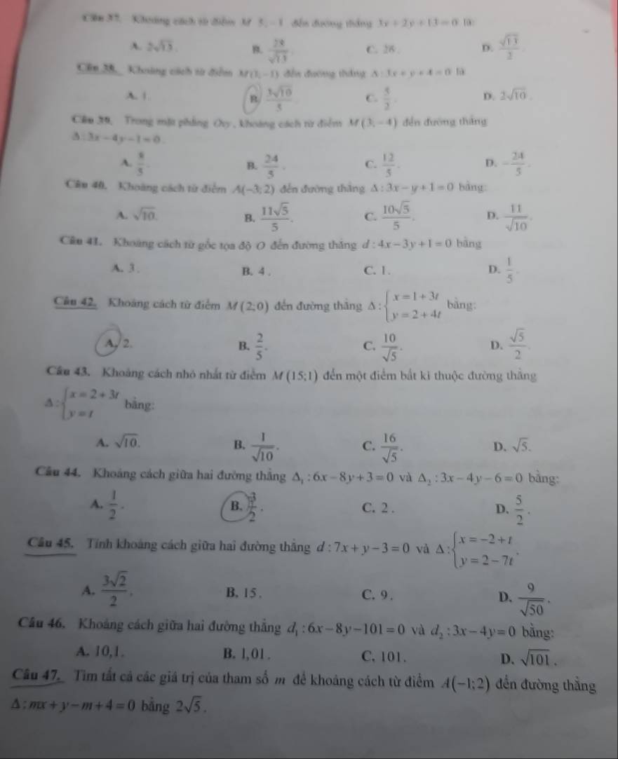 Căm 37, Kháng cách từ điễm M 3, - 1 đến đường tháng 3x+2y+13=0 1:
A. 2sqrt(13). B.  28/sqrt(11)  C. 26 . D.  sqrt(13)/2 
Cên 38, Khoáng cách từ điểm M(1,-1) 1 đến đường tháng △ :3x+y+4=0 t
A. | R  3sqrt(10)/5  C.  5/2 
D. 2sqrt(10).
Cầm 39, Trong mặt phẳng Ovy , khoảng cách từ điểm M (3,-4) đến đường tháng
3:3x-4y-1=0.
A.  8/5 .  24/5 .  12/5 . - 24/5 .
B.
C.
D.
Câu 40, Khoàng cách từ điểm A(-3;2) đến đường thāng △ :3x-y+1=0 bàng
A. sqrt(10). B.  11sqrt(5)/5 . C.  10sqrt(5)/5 . D.  11/sqrt(10) .
Câu 41. Khoang cách từ gốc tọa độ O đến đường thăng d : 4x-3y+1=0 bāng
A. 3 . B. 4 . C. 1. D.  1/5 .
Cầu 42. Khoảng cách từ điểm M(2;0) đến đường thắng Delta :beginarrayl x=1+3t y=2+4tendarray. bàng
A/2. B.  2/5 .  10/sqrt(5) .  sqrt(5)/2 .
C.
D.
Câu 43. Khoảng cách nhỏ nhất từ điểm M(15;1) đến một điểm bắt ki thuộc đường thắng
A beginarrayl x=2+3r y=tendarray. bằng:
A. sqrt(10). B.  1/sqrt(10) .  16/sqrt(5) .
C.
D. sqrt(5).
Câu 44. Khoảng cách giữa hai đường thắng △ _1:6x-8y+3=0 và △ _2:3x-4y-6=0 bằng:
A.  1/2 .  3/2 . C. 2 . D.  5/2 .
B.
Câu 45. Tính khoảng cách giữa hai đường thắng d : 7x+y-3=0 và Delta :beginarrayl x=-2+t y=2-7tendarray. .
A.  3sqrt(2)/2 . B, 15 . C. 9 . D.  9/sqrt(50) .
Câu 46. Khoảng cách giữa hai đường thắng d_1:6x-8y-101=0 và d_2:3x-4y=0 bằng:
A. 10,1. B. l, 01 . C. 101. D. sqrt(101).
Câu 47_ Tim tất cả các giá trị của tham sốm để khoảng cách từ điểm A(-1;2) đến đường thẳng
△ :mx+y-m+4=0 bằng 2sqrt(5).