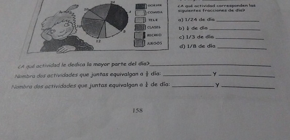 24 
¿A qué actividad corresponden las 
siguientes fracciones de día? 
a) 1/24 de día_ 
b)  1/4  de día_ 
c) 1/3 de día_ 
d) 1/8 de día_ 
¿A qué actividad le dedica la mayor parte del día?_ 
Nombra dos actividades que juntas equivalgan a  1/2  día: _Y_ 
Nombra dos actividades que juntas equivalgan a  1/4  de día: _y_ 
158