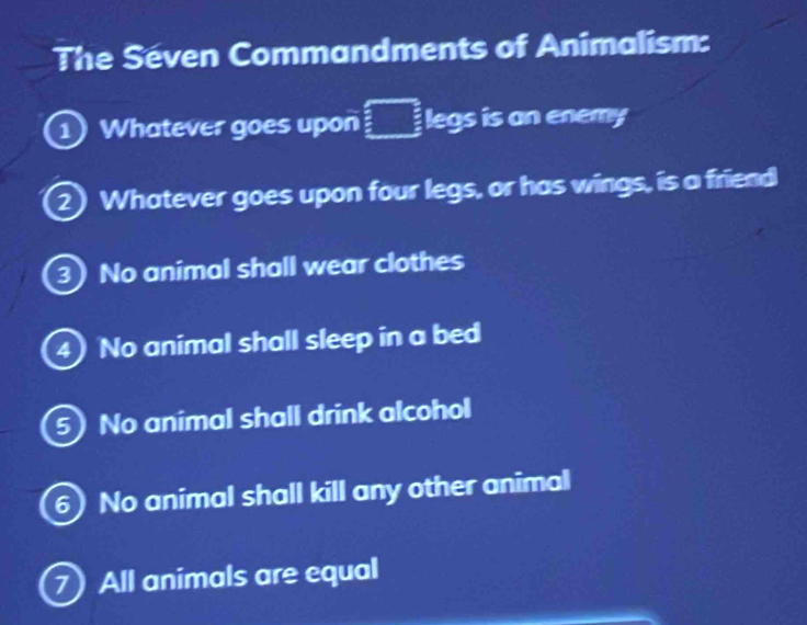 The Seven Commandments of Animalism: 
1 Whatever goes upon □ legs is an enemy 
2) Whatever goes upon four legs, or has wings, is a friend 
3) No animal shall wear clothes 
4) No animal shall sleep in a bed 
5) No animal shall drink alcohol 
6) No animal shall kill any other animal 
7) All animals are equal